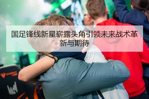 国足锋线新星崭露头角引领未来战术革新与期待